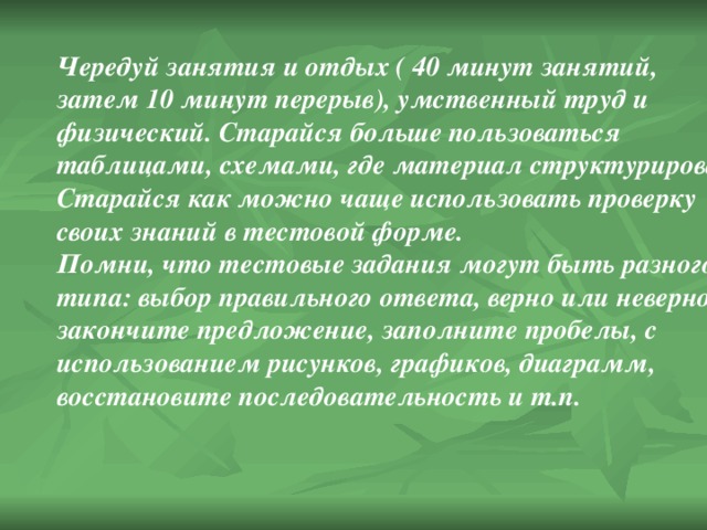 Чередуй занятия и отдых ( 40 минут занятий, затем 10 минут перерыв), умственный труд и физический. Старайся больше пользоваться таблицами, схемами, где материал структурирован. Старайся как можно чаще использовать проверку своих знаний в тестовой форме. Помни, что тестовые задания могут быть разного типа: выбор правильного ответа, верно или неверно, закончите предложение, заполните пробелы, с использованием рисунков, графиков, диаграмм, восстановите последовательность и т.п.  