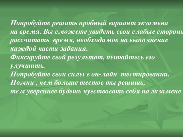 Попробуйте решить пробный вариант экзамена на время. Вы сможете увидеть свои слабые стороны, рассчитать время, необходимое на выполнение каждой части задания. Фиксируйте свой результат, пытайтесь его улучшить. Попробуйте свои силы в он-лайн тестировании. Помни , чем больше тестов ты решишь, тем увереннее будешь чувствовать себя на экзамене . 