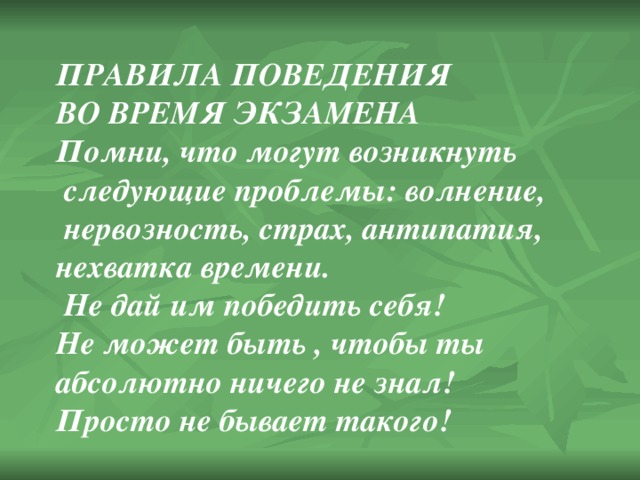 ПРАВИЛА ПОВЕДЕНИЯ ВО ВРЕМЯ ЭКЗАМЕНА Помни, что могут возникнуть  следующие проблемы: волнение,  нервозность, страх, антипатия, нехватка времени.  Не дай им победить себя! Не может быть , чтобы ты абсолютно ничего не знал! Просто не бывает такого! 