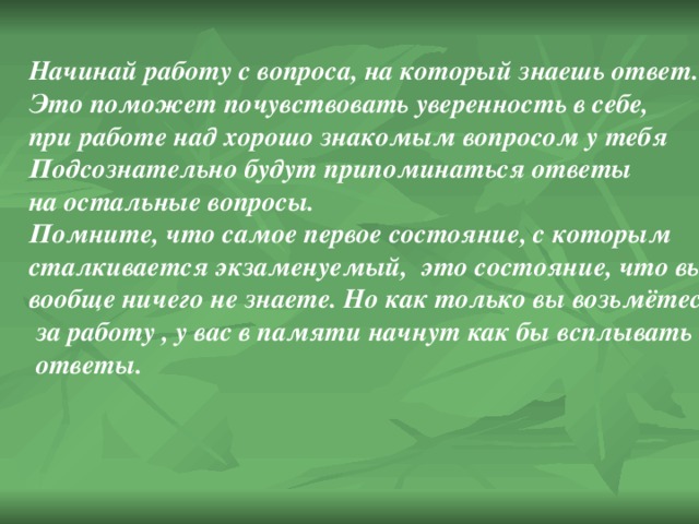 Начинай работу с вопроса, на который знаешь ответ. Это поможет почувствовать уверенность в себе, при работе над хорошо знакомым вопросом у тебя Подсознательно будут припоминаться ответы на остальные вопросы. Помните, что самое первое состояние, с которым сталкивается экзаменуемый, это состояние, что вы вообще ничего не знаете. Но как только вы возьмётесь  за работу , у вас в памяти начнут как бы всплывать  ответы. 