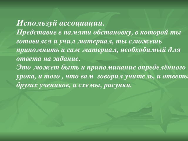 Используй ассоциации. Представив в памяти обстановку, в которой ты готовился и учил материал, ты сможешь припомнить и сам материал, необходимый для ответа на задание. Это может быть и припоминание определённого урока, и того , что вам говорил учитель, и ответы других учеников, и схемы, рисунки. 