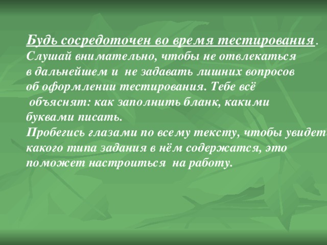 Будь сосредоточен во время тестирования . Слушай внимательно, чтобы не отвлекаться в дальнейшем и не задавать лишних вопросов об оформлении тестирования. Тебе всё  объяснят: как заполнить бланк, какими буквами писать. Пробегись глазами по всему тексту, чтобы увидеть, какого типа задания в нём содержатся, это поможет настроиться на работу. 