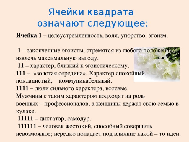 Ячейки квадрата означают следующее: Ячейка 1 – целеустремленность, воля, упорство, эгоизм.  1 – законченные эгоисты, стремятся из любого положения извлечь максимальную выгоду.  11 – характер, близкий к эгоистическому. 111 – «золотая середина». Характер спокойный, покладистый, коммуникабельный. 1111 – люди сильного характера, волевые. Мужчины с таким характером подходят на роль военных – профессионалов, а женщины держат свою семью в кулаке.  11111 – диктатор, самодур.  111111 – человек жестокий, способный совершить невозможное; нередко попадает под влияние какой – то идеи.