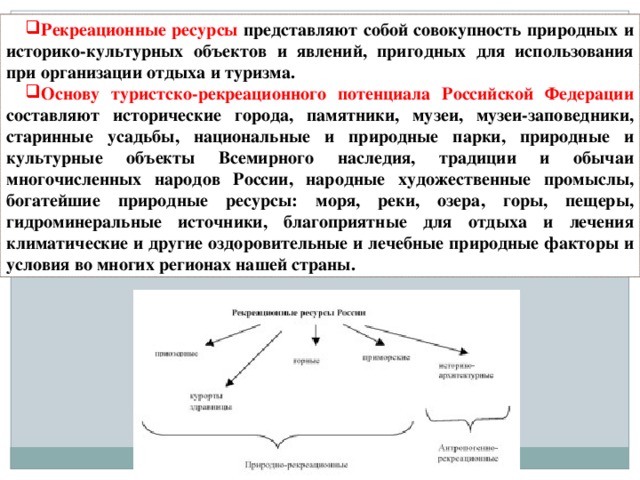 Рекреационные ресурсы представляют собой совокупность природных и историко-культурных объектов и явлений, пригодных для использования при организации отдыха и туризма. Основу туристско-рекреационного потенциала Российской Федерации составляют исторические города, памятники, музеи, музеи-заповедники, старинные усадьбы, национальные и природные парки, природные и культурные объекты Всемирного наследия, традиции и обычаи многочисленных народов России, народные художественные промыслы, богатейшие природные ресурсы: моря, реки, озера, горы, пещеры, гидроминеральные источники, благоприятные для отдыха и лечения климатические и другие оздоровительные и лечебные природные факторы и условия во многих регионах нашей страны.  
