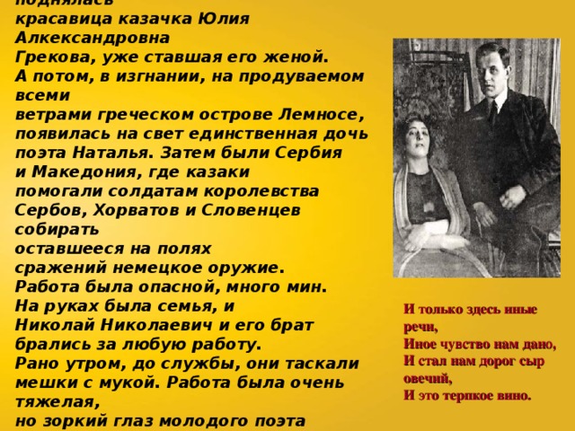 На борт корабля вместе с ним поднялась красавица казачка Юлия Алкександровна Грекова, уже ставшая его женой. А потом, в изгнании, на продуваемом всеми ветрами греческом острове Лемносе, появилась на свет единственная дочь поэта Наталья.  Затем были Сербия и Македония, где казаки помогали солдатам королевства Сербов, Хорватов и Словенцев собирать оставшееся на полях сражений немецкое оружие. Работа была опасной, много мин. На руках была семья, и Николай Николаевич и его брат брались за любую работу. Рано утром, до службы, они таскали мешки с мукой. Работа была очень тяжелая, но зоркий глаз молодого поэта подмечал все. И он писал, писал стихи:  И только здесь иные речи,   Иное чувство нам дано,   И стал нам дорог сыр овечий,   И это терпкое вино.   