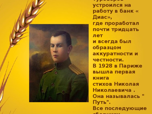 В конце двадцатых Туроверов устроился на работу в банк « Диас», где проработал почти тридцать лет и всегда был образцом аккуратности и честности. В 1928 в Париже вышла первая книга стихов Николая Николаевича . Она называлась 