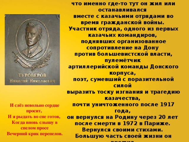 Имя этого человека на долгие десятилетия было вычеркнуто из русской литературы. Его стихи тайно в СССР переписывались от руки, во многих казачьих станицах и хуторах ходили легенды, что именно где-то тут он жил или останавливался вместе с казачьими отрядами во время гражданской войны. Участник отряда, одного из первых казачьих командиров, поднявших организованное сопротивление на Дону против большевистской власти, пулемётчик артиллерийской команды Донского корпуса, поэт, сумевший с поразительной силой выразить тоску изгнания и трагедию казачества, почти уничтоженного после 1917 года, он вернулся на Родину через 20 лет после смерти в 1972 в Париже. Вернулся своими стихами. Большую часть своей жизни он прожил в столице Франции, но в стихах поразительно точно, без единого лишнего слова, возвращался к родным краям, увидеть которые ему уже так и не было суждено. И слёз невольно сердце просит, И я рыдать во сне готов, Когда вновь слышу в спелом просе Вечерний крик перепелов. 