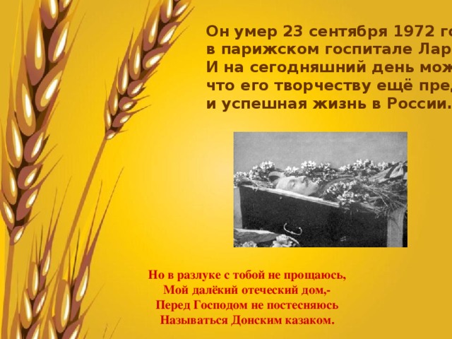 Он умер 23 сентября 1972 года в парижском госпитале Ларибуазьер. И на сегодняшний день можно сказать, что его творчеству ещё предстоит долгая и успешная жизнь в России. Но в разлуке с тобой не прощаюсь, Мой далёкий отеческий дом,- Перед Господом не постесняюсь Называться Донским казаком. 