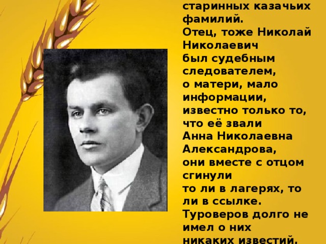 Мать и отец Туроверова происходили из старинных казачьих фамилий. Отец, тоже Николай Николаевич был судебным следователем, о матери, мало информации, известно только то, что её звали Анна Николаевна Александрова, они вместе с отцом сгинули то ли в лагерях, то ли в ссылке. Туроверов долго не имел о них никаких известий, но память о матери не оставляла его до конца дней. 