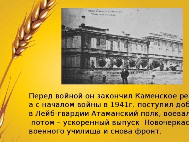 Перед войной он закончил Каменское реальное училище, а с началом войны в 1941г. поступил добровольцем в Лейб-гвардии Атаманский полк, воевал,  потом – ускоренный выпуск Новочеркасского военного училища и снова фронт. 