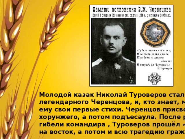 Молодой казак Николай Туроверов стал одним из любимцев легендарного Черенцова, и, кто знает, может быть он читал ему свои первые стихи. Черенцов присвоил Туроверову чин хорунжего, а потом подъесаула. После разгрома отряда и гибели командира , Туроверов прошёл «Степной поход» на восток, а потом и всю трагедию гражданской войны. 