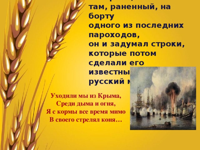 Потом был Крым, и, наверное, там, раненный, на борту одного из последних пароходов, он и задумал строки, которые потом сделали его известным на весь русский мир: Уходили мы из Крыма, Среди дыма и огня, Я с кормы все время мимо В своего стрелял коня… 