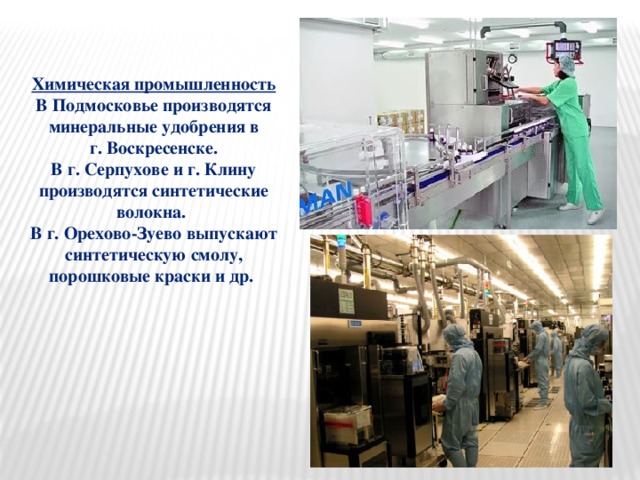 Химическая промышленность В Подмосковье производятся минеральные удобрения в  г. Воскресенске. В г. Серпухове и г. Клину производятся синтетические волокна. В г. Орехово-Зуево выпускают синтетическую смолу, порошковые краски и др.  