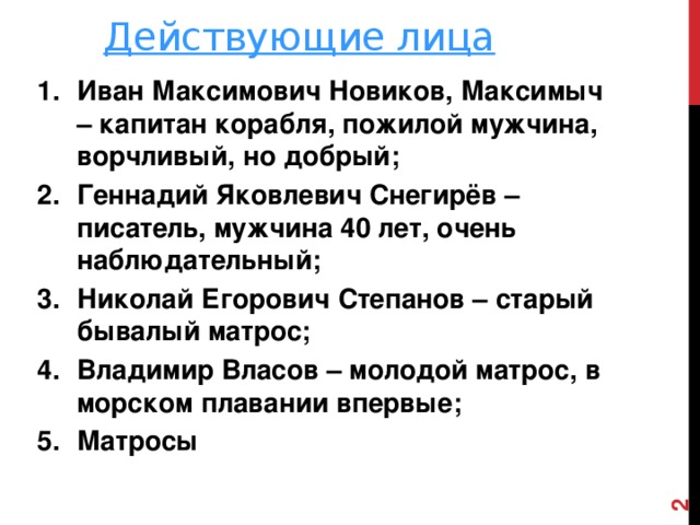 Действующие лица Иван Максимович Новиков, Максимыч – капитан корабля, пожилой мужчина, ворчливый, но добрый; Геннадий Яковлевич Снегирёв – писатель, мужчина 40 лет, очень наблюдательный; Николай Егорович Степанов – старый бывалый матрос; Владимир Власов – молодой матрос, в морском плавании впервые; Матросы  