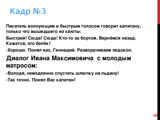  Кадр №3   Писатель волнующим и быстрым голосом говорит капитану, только что вышедшего из каюты: Быстрей! Сюда! Сюда! Кто-то за бортом. Вернёмся назад. Кажется, это белёк! -Хорошо. Понял вас, Геннадий. Разворачиваем ледокол. Диалог Ивана Максимовича с молодым матросом: -Володя, немедленно спустить шлюпку на льдину! -Так точно. Понял Вас капитан!    