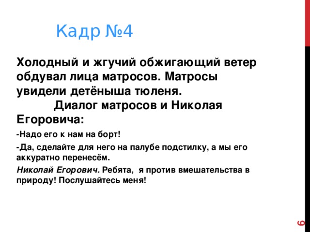  Кадр №4 Холодный и жгучий обжигающий ветер обдувал лица матросов. Матросы увидели детёныша тюленя. Диалог матросов и Николая Егоровича: -Надо его к нам на борт! -Да, сделайте для него на палубе подстилку, а мы его аккуратно перенесём. Николай Егорович. Ребята, я против вмешательства в природу! Послушайтесь меня!    