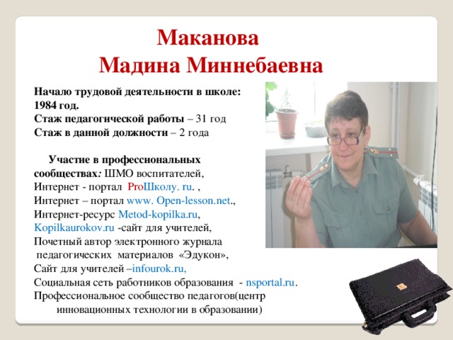 Маканова Мадина Миннебаевна Начало трудовой деятельности в школе: 1984 год. Стаж педагогической работы – 31 год Стаж в данной должности – 2 года  Участие в профессиональных сообществах :  ШМО воспитателей, Интернет - портал Pro Школу. ru . , Интернет – портал www. Open-lesson.net ., Интернет-ресурс Metod-kopilka.ru , Kopilkaurokov.ru -сайт для учителей, Почетный автор электронного журнала  педагогических материалов «Эдукон», Сайт для учителей – infourok.ru, Социальная сеть работников образования - nsportal.ru . Профессиональное сообщество педагогов(центр инновационных технологии в образовании) 