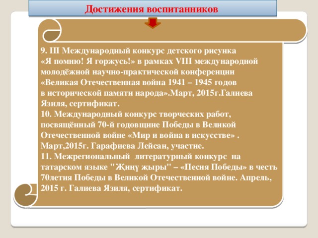 Достижения воспитанников  9. III Международный конкурс детского рисунка «Я помню! Я горжусь!» в рамках VIII международной молодёжной научно-практической конференции «Великая Отечественная война 1941 – 1945 годов в исторической памяти народа».Март, 2015г.Галиева Язиля, сертификат. 10. Международный конкурс творческих работ, посвящённый 70-й годовщине Победы в Великой Отечественной войне «Мир и война в искусстве» . Март,2015г. Гарафиева Лейсан, участие. 11. Межрегиональный литературный конкурс на татарском языке 