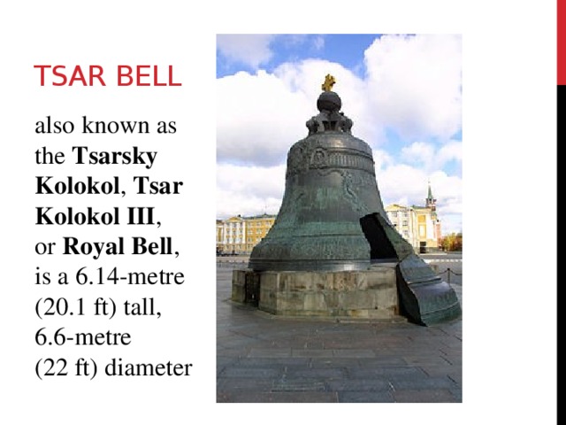 Tsar Bell also known as the  Tsarsky Kolokol ,  Tsar Kolokol III , or  Royal Bell , is a 6.14-metre (20.1 ft) tall, 6.6-metre (22 ft) diameter 