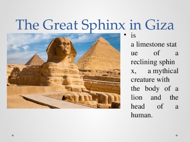 The Great Sphinx in Giza is a limestone statue of a reclining sphinx, a mythical creature with the body of a lion and the head of a human. 