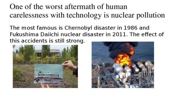 One of the worst aftermath of human carelessness with technology is nuclear pollution The most famous is Chernobyl disaster in 1986 and Fukushima Daiichi nuclear disaster in 2011. The effect of this accidents is still strong.