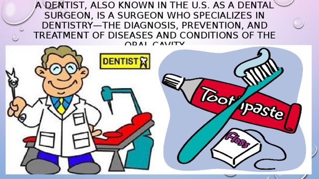 A dentist, also known in the U.S. as a dental surgeon, is a surgeon who specializes in dentistry—the diagnosis, prevention, and treatment of diseases and conditions of the oral cavity