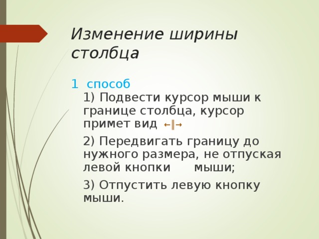 Изменение ширины столбца 1 способ   1) Подвести курсор мыши к границе столбца, курсор примет вид  ←║→   2) Передвигать границу до нужного размера, не отпуская левой кнопки мыши;   3) Отпустить левую кнопку мыши. 