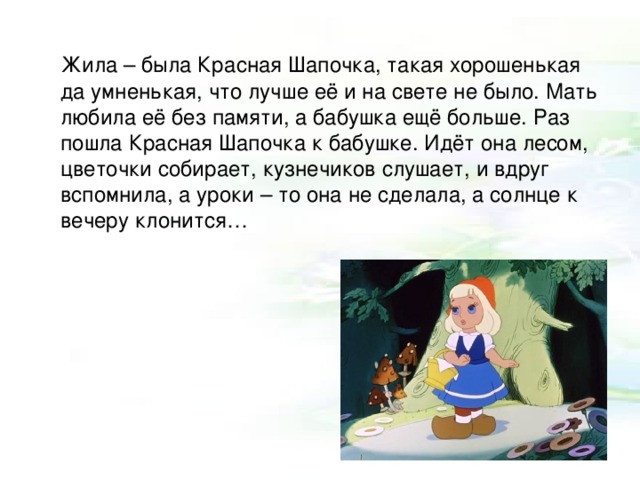  Жила – была Красная Шапочка, такая хорошенькая да умненькая, что лучше её и на свете не было. Мать любила её без памяти, а бабушка ещё больше. Раз пошла Красная Шапочка к бабушке. Идёт она лесом, цветочки собирает, кузнечиков слушает, и вдруг вспомнила, а уроки – то она не сделала, а солнце к вечеру клонится… 