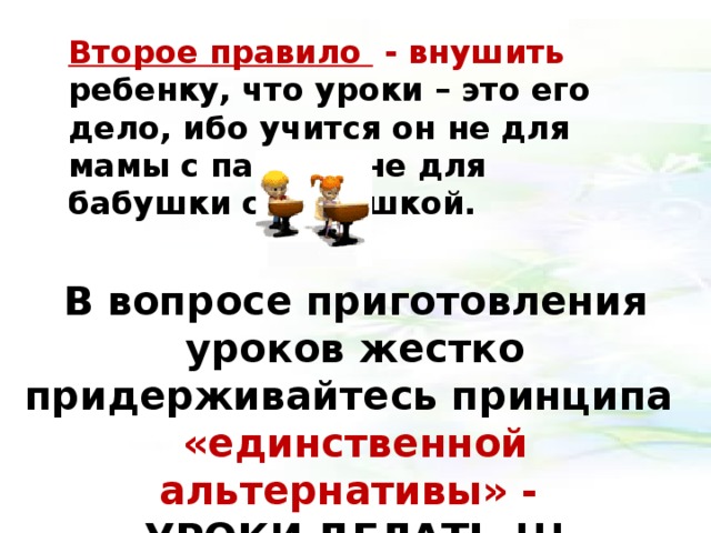 Второе правило - внушить ребенку, что уроки – это его дело, ибо учится он не для мамы с папой и не для бабушки с дедушкой. В вопросе приготовления уроков жестко придерживайтесь принципа «единственной альтернативы» - УРОКИ ДЕЛАТЬ !!!   