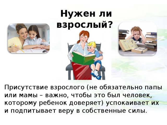 Нужен ли взрослый?    Присутствие взрослого (не обязательно папы или мамы – важно, чтобы это был человек, которому ребенок доверяет) успокаивает их и подпитывает веру в собственные силы. 