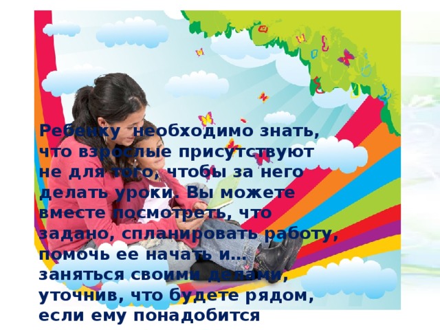 Ребенку необходимо знать, что взрослые присутствуют не для того, чтобы за него делать уроки. Вы можете вместе посмотреть, что задано, спланировать работу, помочь ее начать и… заняться своими делами, уточнив, что будете рядом, если ему понадобится помощь.  