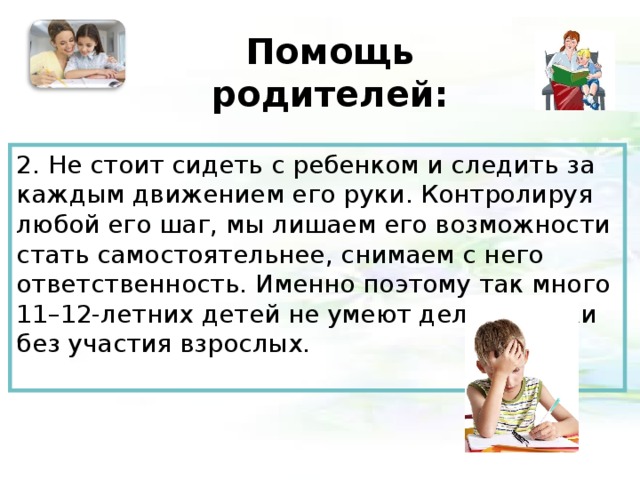 Помощь родителей:   2. Не стоит сидеть с ребенком и следить за каждым движением его руки. Контролируя любой его шаг, мы лишаем его возможности стать самостоятельнее, снимаем с него ответственность. Именно поэтому так много 11–12-летних детей не умеют делать уроки без участия взрослых.   