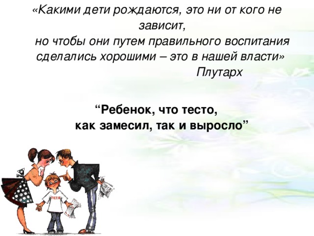 «Какими дети рождаются, это ни от кого не зависит,  но чтобы они путем правильного воспитания сделались хорошими – это в нашей власти»      Плутарх  “ Ребенок, что тесто,  как замесил, так и выросло”    