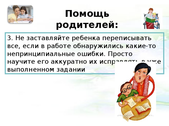 Помощь родителей:   3. Не заставляйте ребенка переписывать все, если в работе обнаружились какие-то непринципиальные ошибки. Просто научите его аккуратно их исправлять в уже выполненном задании 