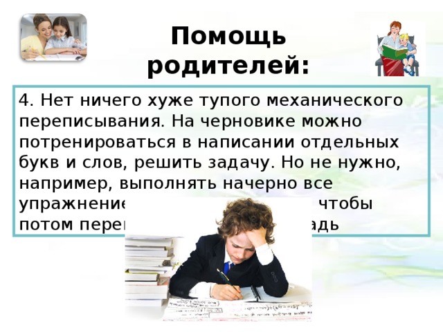 Помощь родителей:   4. Нет ничего хуже тупого механического переписывания. На черновике можно потренироваться в написании отдельных букв и слов, решить задачу. Но не нужно, например, выполнять начерно все упражнение по русскому языку, чтобы потом переписывать его в тетрадь 