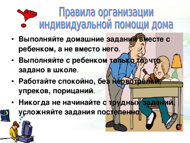  Выполняйте домашние задания вместе с ребенком, а не вместо него . Выполняйте с ребенком только то, что задано в школе . Работайте спокойно, без нервотрёпки, упреков, порицаний . Никогда не начинайте с трудных заданий, усложняйте задания постепенно . Выполняйте домашние задания вместе с ребенком, а не вместо него . Выполняйте с ребенком только то, что задано в школе . Работайте спокойно, без нервотрёпки, упреков, порицаний . Никогда не начинайте с трудных заданий, усложняйте задания постепенно . 