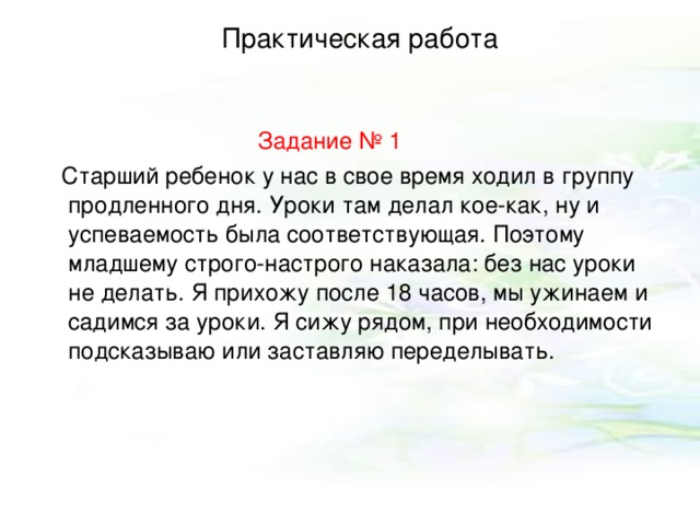 Практическая работа   Задание № 1  Старший ребенок у нас в свое время ходил в группу продленного дня. Уроки там делал кое-как, ну и успеваемость была соответствующая. Поэтому младшему строго-настрого наказала: без нас уроки не делать. Я прихожу после 18 часов, мы ужинаем и садимся за уроки. Я сижу рядом, при необходимости подсказываю или заставляю переделывать. 