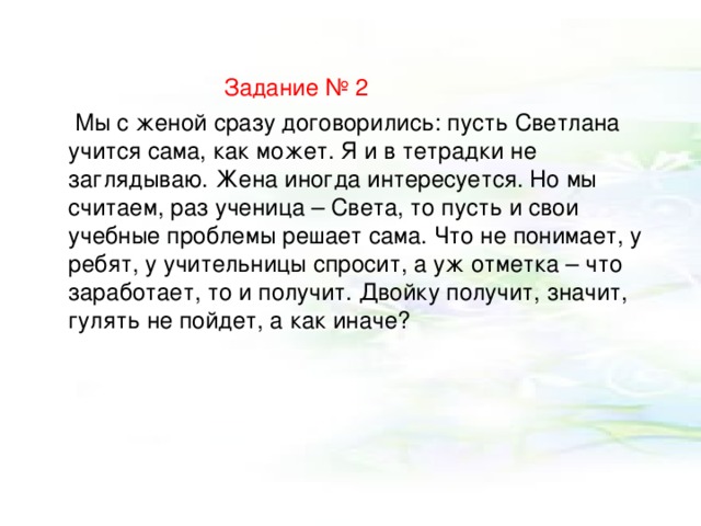  Задание № 2  Мы с женой сразу договорились: пусть Светлана учится сама, как может. Я и в тетрадки не заглядываю. Жена иногда интересуется. Но мы считаем, раз ученица – Света, то пусть и свои учебные проблемы решает сама. Что не понимает, у ребят, у учительницы спросит, а уж отметка – что заработает, то и получит. Двойку получит, значит, гулять не пойдет, а как иначе? 
