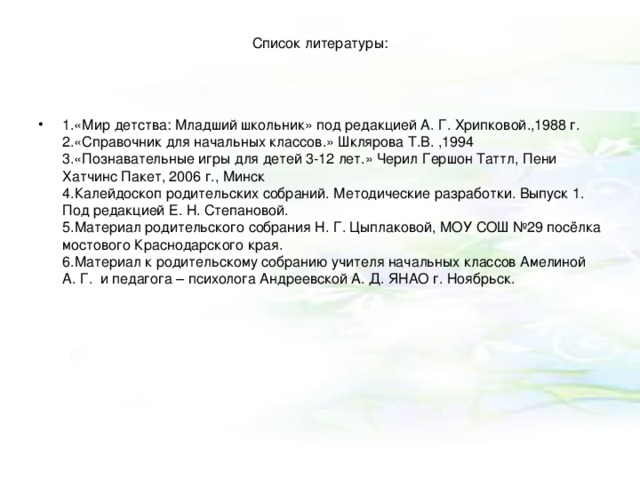 Список литературы:    1.«Мир детства: Младший школьник» под редакцией А. Г. Хрипковой.,1988 г.  2.«Справочник для начальных классов.» Шклярова Т.В. ,1994  3.«Познавательные игры для детей 3-12 лет.» Черил Гершон Таттл, Пени Хатчинс Пакет, 2006 г., Минск  4.Калейдоскоп родительских собраний. Методические разработки. Выпуск 1. Под редакцией Е. Н. Степановой.  5.Материал родительского собрания Н. Г. Цыплаковой, МОУ СОШ №29 посёлка мостового Краснодарского края.  6.Материал к родительскому собранию учителя начальных классов Амелиной А. Г.  и педагога – психолога Андреевской А. Д. ЯНАО г. Ноябрьск.     