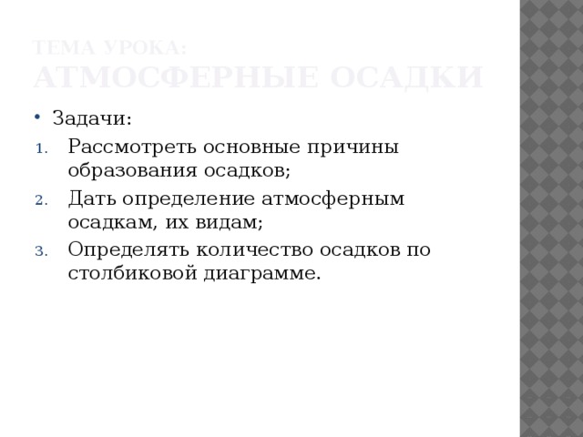 Тема урока: Атмосферные осадки Задачи: Рассмотреть основные причины образования осадков; Дать определение атмосферным осадкам, их видам; Определять количество осадков по столбиковой диаграмме. 