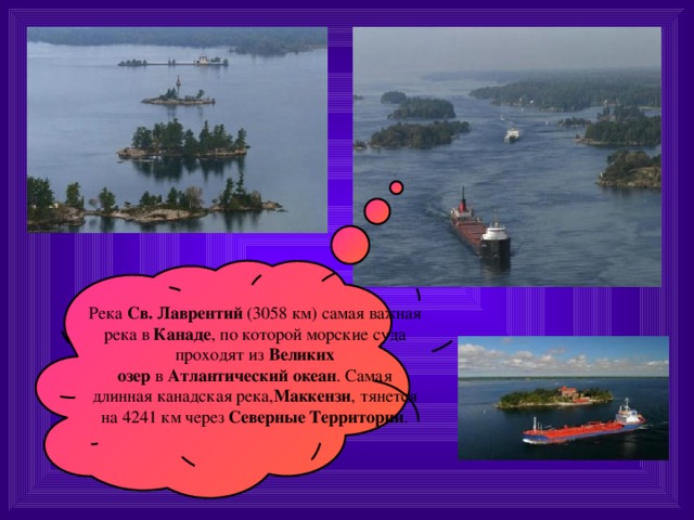 Река  Св. Лаврентий  (3058 км) самая важная река в  Канаде , по которой морские суда проходят из  Великих озер  в  Атлантический океан . Самая длинная канадская река, Маккензи , тянется на 4241 км через  Северные Территории . 