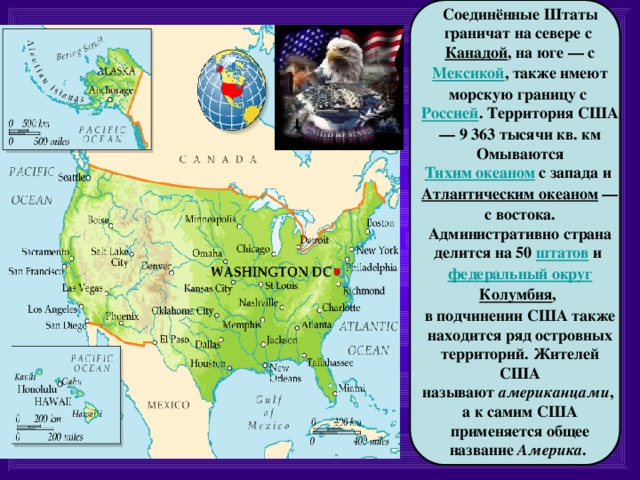  Соединённые Штаты граничат на севере с  Канадой , на юге — с Мексикой , также имеют морскую границу с  Россией .  Территория США — 9 363 тысячи кв. км Омываются Тихим океаном  с запада и  Атлантическим океаном  — с востока. Административно страна делится на 50  штатов  и  федеральный округ Колумбия , в подчинении США также находится ряд островных территорий. Жителей США называют  американцами , а к самим США применяется общее название  Америка .  