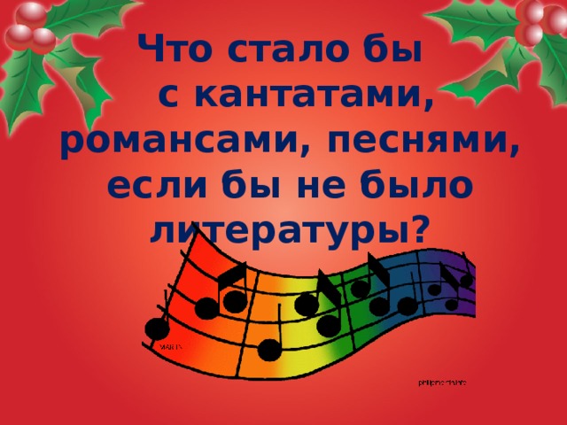 Что стало бы  с кантатами,  романсами, песнями, если бы не было  литературы?  