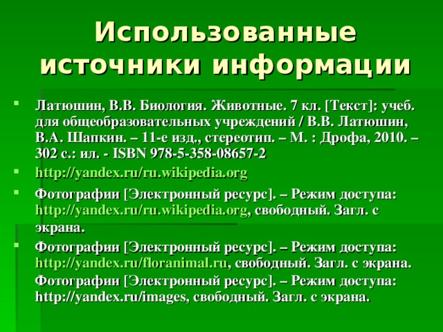 Латюшин, В.В. Биология. Животные. 7 кл. [ Текст ] : учеб. для общеобразовательных учреждений / В.В. Латюшин, В.А. Шапкин. – 11-е изд., стереотип. – М. : Дрофа, 2010. – 302 с.: ил. - ISBN 978-5-358-08657-2  http:// yandex.ru / ru.wikipedia.org Фотографии [ Электронный ресурс ] . – Режим доступа: http:// yandex.ru / ru.wikipedia.org , свободный. Загл. с экрана. Фотографии [ Электронный ресурс ] . – Режим доступа: http:// yandex.ru / floranimal.ru , свободный. Загл. с экрана. Фотографии [ Электронный ресурс ] . – Режим доступа: http:// yandex.ru/images, свободный. Загл. с экрана. 