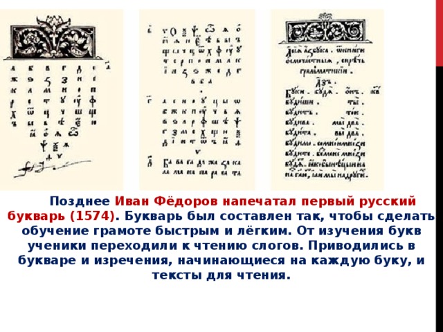  Позднее Иван Фёдоров напечатал первый русский букварь (1574) . Букварь был составлен так, чтобы сделать обучение грамоте быстрым и лёгким. От изучения букв ученики переходили к чтению слогов. Приводились в букваре и изречения, начинающиеся на каждую буку, и тексты для чтения. 