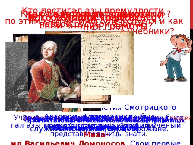 Кто постигал азы премудрости по этим книгам много лет спустя и как он называл свои первые учебники? Кто был автором «Грамматики»? Как бедняки использовали Кто был автором свои знания грамоты? первой русской азбуки? Кого обучали чаще всего? Кто обучался грамоте? По «Грамматике» Мелетия Смотрицкого пости- гал азы премудрости наш великий учёный Миха- ил Васильевич Ломоносов . Свои первые учебни- ки он с почтением величал « вратами учёности »  В каком столетии в России стало больше грамотных людей?    Автором «Грамматики» был Мелетий Смотрицкий.  Автором первой русской азбуки  За плату писали письма, составляли различные документы.  Учились только мальчики, среди женщин было немного грамотных. Это были представительницы знати. был Василий Бурцов.  Грамоте обучалась не только знать и служители церкви, но и горожане.  В XVII столетии в России стало больше грамотных людей. 