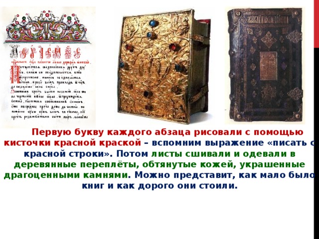  Первую букву каждого абзаца рисовали с помощью кисточки красной краской – вспомним выражение «писать с красной строки». Потом листы сшивали и одевали в деревянные переплёты, обтянутые кожей, украшенные драгоценными камнями . Можно представит, как мало было книг и как дорого они стоили. 