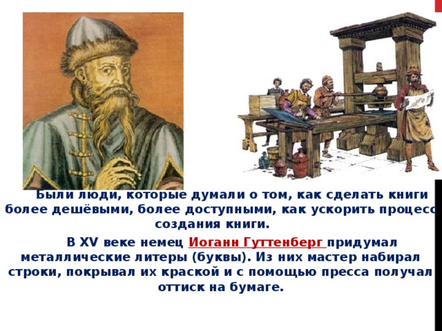  Были люди, которые думали о том, как сделать книги более дешёвыми, более доступными, как ускорить процесс создания книги.   В XV веке немец Иоганн Гуттенберг придумал металлические литеры (буквы). Из них мастер набирал строки, покрывал их краской и с помощью пресса получал оттиск на бумаге. 