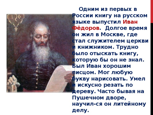  Одним из первых в России книгу на русском языке выпустил Иван Фёдоров . Долгое время он жил в Москве, где стал служителем церкви и книжником. Трудно было отыскать книгу, которую бы он не знал. Был Иван хорошим писцом. Мог любую букву нарисовать. Умел и искусно резать по дереву.  Часто бывая на Пушечном дворе, научил-ся он литейному делу. 