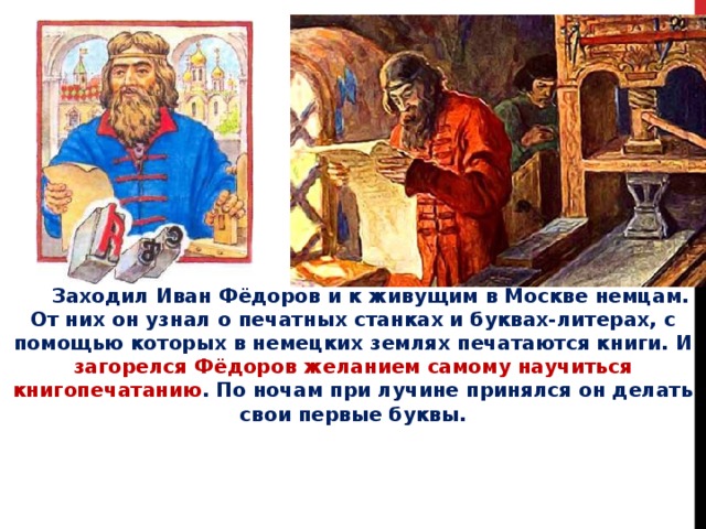  Заходил Иван Фёдоров и к живущим в Москве немцам. От них он узнал о печатных станках и буквах-литерах, с помощью которых в немецких землях печатаются книги. И загорелся Фёдоров желанием самому научиться книгопечатанию . По ночам при лучине принялся он делать свои первые буквы. 